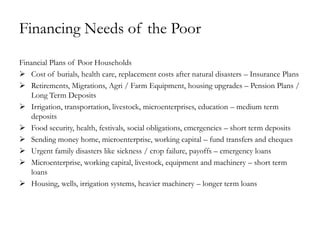 Financing Needs of the Poor
Financial Plans of Poor Households
 Cost of burials, health care, replacement costs after natural disasters – Insurance Plans
 Retirements, Migrations, Agri / Farm Equipment, housing upgrades – Pension Plans /
   Long Term Deposits
 Irrigation, transportation, livestock, microenterprises, education – medium term
   deposits
 Food security, health, festivals, social obligations, emergencies – short term deposits
 Sending money home, microenterprise, working capital – fund transfers and cheques
 Urgent family disasters like sickness / crop failure, payoffs – emergency loans
 Microenterprise, working capital, livestock, equipment and machinery – short term
   loans
 Housing, wells, irrigation systems, heavier machinery – longer term loans
 