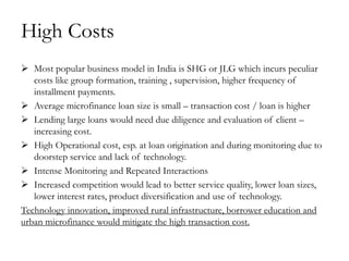 High Costs
 Most popular business model in India is SHG or JLG which incurs peculiar
   costs like group formation, training , supervision, higher frequency of
   installment payments.
 Average microfinance loan size is small – transaction cost / loan is higher
 Lending large loans would need due diligence and evaluation of client –
   increasing cost.
 High Operational cost, esp. at loan origination and during monitoring due to
   doorstep service and lack of technology.
 Intense Monitoring and Repeated Interactions
 Increased competition would lead to better service quality, lower loan sizes,
   lower interest rates, product diversification and use of technology.
Technology innovation, improved rural infrastructure, borrower education and
urban microfinance would mitigate the high transaction cost.
 