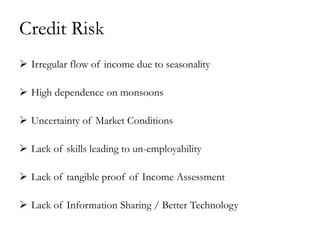 Credit Risk
 Irregular flow of income due to seasonality

 High dependence on monsoons

 Uncertainty of Market Conditions

 Lack of skills leading to un-employability

 Lack of tangible proof of Income Assessment

 Lack of Information Sharing / Better Technology
 