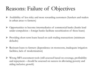 Reasons: Failure of Objectives
 Availability of less risky and more rewarding customers (hawkers and traders
  in urban areas vs farmers)

 Opportunities to become intermediaries of commercial banks (banks lend
  under compulsion – foreign banks facilitate securitization of these loans)

 Providing short term loans based on cash trading transactions (minimum
  defaults)

 Resistant loans to farmers (dependence on monsoons, inadequate irrigation
  facilities, lack of modernization)

 Wrong MFI assessment tools (still assessed based on coverage, profitability
  and repayment – should be assessed on success in alleviating poverty and
  aiding inclusive growth)
 
