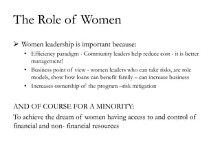 The Role of Women
 Women leadership is important because:
   • Efficiency paradigm - Community leaders help reduce cost - it is better
     management!
   • Business point of view - women leaders who can take risks, are role
     models, show how loans can benefit family – can increase business
   • Increases ownership of the program –risk mitigation


AND OF COURSE FOR A MINORITY:
To achieve the dream of women having access to and control of
financial and non- financial resources
 