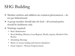 SHG Building
 Member attrition and addition are common phenomenon – do
  not get disheartened.
 A group member should take the lead – all external parties
  should be facilitators only.
 Trainings required:
   • Basic Mathematics
   • Book Building (Minutes, Loan Register, Weekly register, Member‘s Pass
     Books)
   • Scheduling Meetings
   • Basics of money lending and interest calculation
   • Social Aspects – Women Empowerment.
 