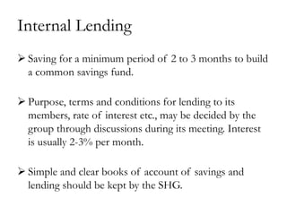 Internal Lending
 Saving for a minimum period of 2 to 3 months to build
  a common savings fund.

 Purpose, terms and conditions for lending to its
  members, rate of interest etc., may be decided by the
  group through discussions during its meeting. Interest
  is usually 2-3% per month.

 Simple and clear books of account of savings and
  lending should be kept by the SHG.
 
