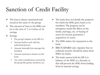Sanction of Credit Facility
 The loan is always sanctioned and              The bank does not decide the purposes
  issued in the name of the group.                for which the SHG gives loans to its
 The amount of loan to the SHG can               members. The purpose can be
  be to the tune of 1 to 4 times of its           emergency needs like illness in the
  savings.                                        family, marriage, etc. or buying of
 Savings                                         assets for income generation /
                                                  acquisition of assets.
    •   The group‘s balance in the SB A/c
    •   Amount held as cash with the             The SHG makes the repayment to the
        authorised persons                        bank.
    •   Amount internally lent amongst the       RBI/NABARD rules stipulate that no
        members                                   collateral security should be taken from
    •   Amount received as interest on the        SHGs by banks.
        loans                                    The bank cannot hold the SB A/c
    •   Any other contributions received by       balance of the SHG as a Security as
        the group like grants, donation, etc.     this will prevent the SHG from lending
                                                  from its internal savings.
 
