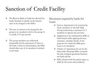 Sanction of Credit Facility
 The Reserve Bank of India has allowed the       Documents required by banks for
  banks freedom to decide on the interest
                                                  Loans
  rates to be charged to the SHGs
                                                       Inter-se Agreement to be executed by
                                                        all the members of the Self Help
 The rate of interest to be charged by the             Group.(authorising a minimum of 3
  group to its members is left to the group. It         members to operate the account)
  is usually 2-3% per month.
                                                       Application to be submitted by SHG to
                                                        bank branch while applying for loan
 The group members are collectively                    assistance. (includes details of the
  responsible for the repayment of loans to             purposes for which the SHG gives
  the bank. Under no circumstance, the SHG              loans to its members)
  should allow any of its members to default           Articles of Agreement for use by the
  to the bank.                                          bank while financing SHGs (contains
                                                        the duly stamped agreement between
                                                        the bank and the
                                                       SHG wherein both the parties agree to
                                                        abide by the terms and condition)
 