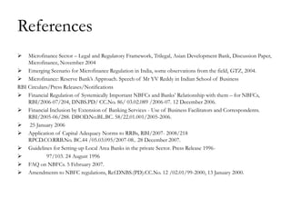 References
   Microfinance Sector – Legal and Regulatory Framework, Trilegal, Asian Development Bank, Discussion Paper,
    Microfinance, November 2004
 Emerging Scenario for Microfinance Regulation in India, some observations from the field, GTZ, 2004.
 Microfinance: Reserve Bank‘s Approach. Speech of Mr YV Reddy in Indian School of Business
RBI Circulars/Press Releases/Notifications
 Financial Regulation of Systemically Important NBFCs and Banks‘ Relationship with them – for NBFCs,
    RBI/2006-07/204, DNBS.PD/ CC.No. 86/ 03.02.089 /2006-07. 12 December 2006.
 Financial Inclusion by Extension of Banking Services - Use of Business Facilitators and Correspondents.
    RBI/2005-06/288. DBOD.No.BL.BC. 58/22.01.001/2005-2006.
 25 January 2006
 Application of Capital Adequacy Norms to RRBs, RBI/2007- 2008/218
    RPCD.CO.RRB.No. BC.44 /05.03.095/2007-08.. 28 December 2007.
 Guidelines for Setting-up Local Area Banks in the private Sector. Press Release 1996-
            97/103. 24 August 1996
 FAQ on NBFCs. 5 February 2007.
 Amendments to NBFC regulations, Ref.DNBS.(PD).CC.No. 12 /02.01/99-2000, 13 January 2000.
 