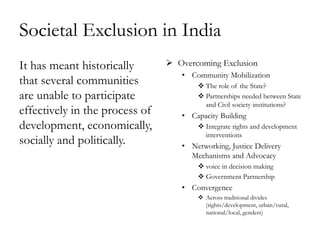Societal Exclusion in India
It has meant historically        Overcoming Exclusion
                                   • Community Mobilization
that several communities                The role of the State?
are unable to participate               Partnerships needed between State
                                         and Civil society institutions?
effectively in the process of      • Capacity Building
development, economically,              Integrate rights and development
                                         interventions
socially and politically.          • Networking, Justice Delivery
                                     Mechanisms and Advocacy
                                        voice in decision making
                                        Government Partnership
                                   • Convergence
                                        Across traditional divides
                                         (rights/development, urban/rural,
                                         national/local, genders)
 