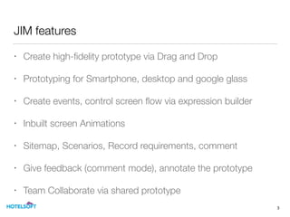 JIM features
• Create high-ﬁdelity prototype via Drag and Drop
• Prototyping for Smartphone, desktop and google glass
• Create events, control screen ﬂow via expression builder
• Inbuilt screen Animations
• Sitemap, Scenarios, Record requirements, comment
• Give feedback (comment mode), annotate the prototype
• Team Collaborate via shared prototype
3
 