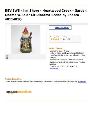 REVIEWS - Jim Shore - Heartwood Creek - Garden
Gnome w/Solar Lit Diorama Scene by Enesco -
4011481Q
ViewUserReviews
Average Customer Rating
5.0 out of 5
Product Feature
Solar panel cord 12" longq
Includes statue and 1 AA rechargeable batteryq
Uses four LED lights, lasts up to five hours fullyq
charged
Painted with fade-resistant UV protectant forq
outdoor durability; bring inside during freezing
weather
Dimensions: 19.5" H x 10" W x 10" Lq
Read moreq
Product Description
Gnome with Diorama Scene with Solar Panel brings a new dimension to the classic garden gnome Read more
 
