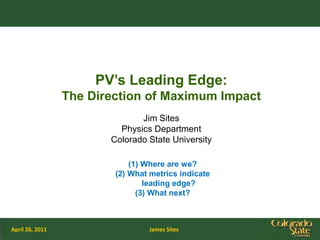PV’s Leading Edge:
                 The Direction of Maximum Impact
                               Jim Sites
                          Physics Department
                        Colorado State University

                             (1) Where are we?
                         (2) What metrics indicate
                                 leading edge?
                               (3) What next?



April 26, 2011                   James Sites
 