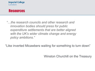 Resources
“Like inverted Micawbers waiting for something to turn down”
Winston Churchill on the Treasury
“…the research councils and other research and
innovation bodies should press for public
expenditure settlements that are better aligned
with the UK’s wider climate change and energy
policy ambitions.”
 