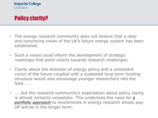 Policy clarity?
• The energy research community does not believe that a clear
and convincing vision of the UK’s future energy system has been
established.
• Such a vision could inform the development of strategic
roadmaps that point clearly towards research challenges.
• Clarity about the direction of energy policy and a consistent
vision of the future coupled with a sustained long-term funding
structure would also encourage younger researchers into the
field……
• ……but the research community’s expectation about policy clarity
is almost certainly unrealistic. This underlines the need for a
portfolio approach to investments in energy research whose pay-
off will be in the longer term.
 