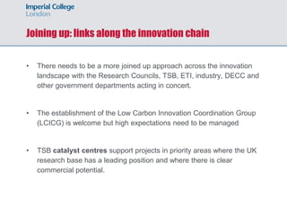 Joining up: links along the innovation chain
• There needs to be a more joined up approach across the innovation
landscape with the Research Councils, TSB, ETI, industry, DECC and
other government departments acting in concert.
• The establishment of the Low Carbon Innovation Coordination Group
(LCICG) is welcome but high expectations need to be managed
• TSB catalyst centres support projects in priority areas where the UK
research base has a leading position and where there is clear
commercial potential.
 