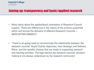Joining up: transparency and basic/applied research
• More clarity about the applied/basic orientation of Research Council
support. There are differences in the nature of the science supported
within and across the domains of different Research Councils –
NERC/EPSRC/BBSRC?
• “There is an-going need to communicate the relationship between the
research councils’ Royal Charter objectives, their Strategic and Delivery
Plans, and the specific choices that are made in supporting research
and training activities. The logic behind the research councils’ decision-
making is not always understood by the research community”.
 
