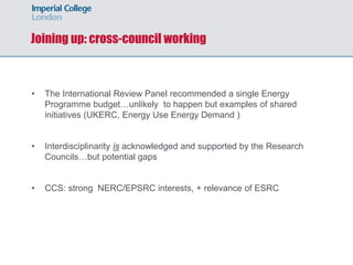 • The International Review Panel recommended a single Energy
Programme budget…unlikely to happen but examples of shared
initiatives (UKERC, Energy Use Energy Demand )
• Interdisciplinarity is acknowledged and supported by the Research
Councils…but potential gaps
• CCS: strong NERC/EPSRC interests, + relevance of ESRC
Joining up: cross-council working
 