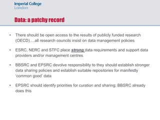 Data: a patchy record
• There should be open access to the results of publicly funded research
(OECD)….all research councils insist on data management policies
• ESRC, NERC and STFC place strong data requirements and support data
providers and/or management centres
• BBSRC and EPSRC devolve responsibility to they should establish stronger
data sharing policies and establish suitable repositories for manifestly
‘common good’ data
• EPSRC should identify priorities for curation and sharing; BBSRC already
does this
 