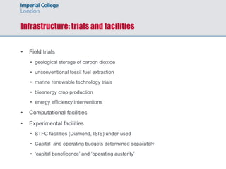 Infrastructure: trials and facilities
• Field trials
• geological storage of carbon dioxide
• unconventional fossil fuel extraction
• marine renewable technology trials
• bioenergy crop production
• energy efficiency interventions
• Computational facilities
• Experimental facilities
• STFC facilities (Diamond, ISIS) under-used
• Capital and operating budgets determined separately
• ‘capital beneficence’ and ‘operating austerity’
 