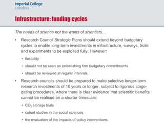 Infrastructure: funding cycles
The needs of science not the wants of scientists…
• Research Council Strategic Plans should extend beyond budgetary
cycles to enable long-term investments in infrastructure, surveys, trials
and experiments to be exploited fully. However:
• flexibility
• should not be seen as establishing firm budgetary commitments
• should be reviewed at regular intervals.
• Research councils should be prepared to make selective longer-term
research investments of 10 years or longer, subject to rigorous stage-
gating procedures, where there is clear evidence that scientific benefits
cannot be realised on a shorter timescale:
• CO2 storage trials
• cohort studies in the social sciences
• the evaluation of the impacts of policy interventions.
 