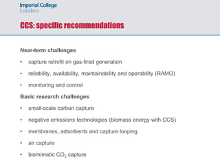 CCS: specific recommendations
Near-term challenges
• capture retrofit on gas-fired generation
• reliability, availability, maintainability and operability (RAMO)
• monitoring and control
Basic research challenges
• small-scale carbon capture
• negative emissions technologies (biomass energy with CCS)
• membranes, adsorbents and capture looping
• air capture
• biomimetic CO2 capture
 