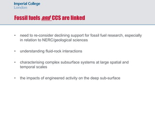 Fossil fuels and CCS are linked
• need to re-consider declining support for fossil fuel research, especially
in relation to NERC/geological sciences
• understanding fluid-rock interactions
• characterising complex subsurface systems at large spatial and
temporal scales
• the impacts of engineered activity on the deep sub-surface
 