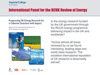 International Panel for the RCUK Review of Energy
Is the energy research funded
by the UK government through
the RCUK energy programme
delivering impact in the UK and
worldwide?
“Across almost all areas
reviewed by us we found
interesting, leading edge and
world class research. The
excellent international reputation
of UK research is deservedly
earned”.
 