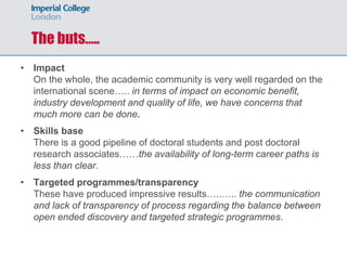 The buts…..
• Impact
On the whole, the academic community is very well regarded on the
international scene….. in terms of impact on economic benefit,
industry development and quality of life, we have concerns that
much more can be done.
• Skills base
There is a good pipeline of doctoral students and post doctoral
research associates……the availability of long-term career paths is
less than clear.
• Targeted programmes/transparency
These have produced impressive results…..….. the communication
and lack of transparency of process regarding the balance between
open ended discovery and targeted strategic programmes.
 