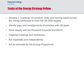 Tasks of the Energy Strategy Fellow
• Develop a “roadmap” of research, skills and training needs across
the energy landscape to meet the UK 2050 targets
• Identify gaps and misalignments of activities with UK goals
• Work closely with the Research Councils and DECC
• Organise meetings and workshops
• Act impartially and independently
• Act as advocate for the Energy Programme
 