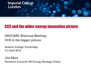 CCS and the wider energy innovation picture
UKCCSRC Biannual Meeting:
CCS in the bigger picture
Queens College Cambridge
2-3 April 2014
Jim Skea
Research Councils UK Energy Strategy Fellow
 