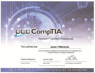Network+®                  Certified              Professional



This certifies that:                                        James V Mikolanda
                                     -----~==         --,--------~-----_._------------=

                                 has successfully completed the requirements to be recognized as a:
                                              CompTIA Network+ Certified Professional



COMP001008663544                  June 22, 2009
 ,      %v»»>._",.,_,_===·=,''_'''_'*>:.,,,,_
        ''''_''''~'*,-~'''"''
                         ..•..


Career ID Number                           Date Certified                                        Todd Thibodeaux, PresidenUCEO

                                 This certification exam will be current through December 2008
 