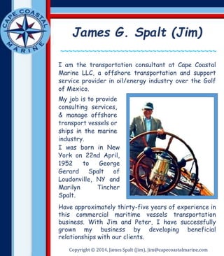 James G. Spalt (Jim) 
~~~~~~~~~~~~~~~~~~~~~~~~~~~~~~~~~~~~~~~ 
I am the transportation consultant at Cape Coastal 
Marine LLC, a offshore transportation and support 
service provider in oil/energy industry over the Golf 
of Mexico. 
My job is to provide 
consulting services, 
& manage offshore 
transport vessels or 
ships in the marine 
industry. 
I was born in New 
York on 22nd April, 
1952 to George 
Gerard Spalt of 
Loudonville, NY and 
Marilyn Tincher 
Spalt. 
Have approximately thirty-five years of experience in 
this commercial maritime vessels transportation 
business. With Jim and Peter, I have successfully 
grown my business by developing beneficial 
relationships with our clients. 
Copyright © 2014. James Spalt (Jim), Jim@capecoastalmarine.com 
 