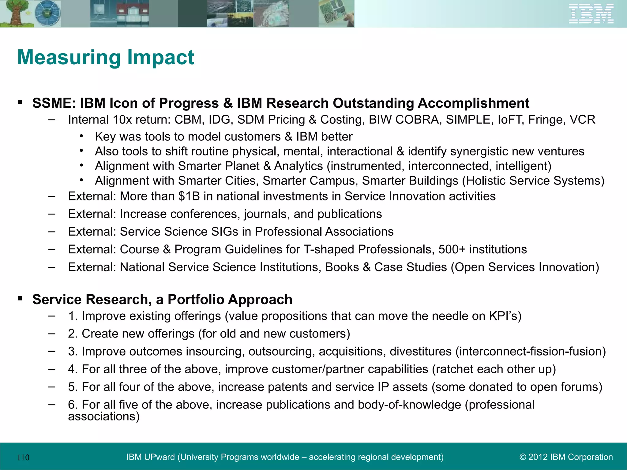 Measuring Impact

 SSME: IBM Icon of Progress & IBM Research Outstanding Accomplishment
      –   Internal 10x return: CBM, IDG, SDM Pricing & Costing, BIW COBRA, SIMPLE, IoFT, Fringe, VCR
            • Key was tools to model customers & IBM better
            • Also tools to shift routine physical, mental, interactional & identify synergistic new ventures
            • Alignment with Smarter Planet & Analytics (instrumented, interconnected, intelligent)
            • Alignment with Smarter Cities, Smarter Campus, Smarter Buildings (Holistic Service Systems)
      –   External: More than $1B in national investments in Service Innovation activities
      –   External: Increase conferences, journals, and publications
      –   External: Service Science SIGs in Professional Associations
      –   External: Course & Program Guidelines for T-shaped Professionals, 500+ institutions
      –   External: National Service Science Institutions, Books & Case Studies (Open Services Innovation)

 Service Research, a Portfolio Approach
      –   1. Improve existing offerings (value propositions that can move the needle on KPI’s)
      –   2. Create new offerings (for old and new customers)
      –   3. Improve outcomes insourcing, outsourcing, acquisitions, divestitures (interconnect-fission-fusion)
      –   4. For all three of the above, improve customer/partner capabilities (ratchet each other up)
      –   5. For all four of the above, increase patents and service IP assets (some donated to open forums)
      –   6. For all five of the above, increase publications and body-of-knowledge (professional
          associations)


110                 IBM UPward (University Programs worldwide – accelerating regional development)   © 2012 IBM Corporation
 