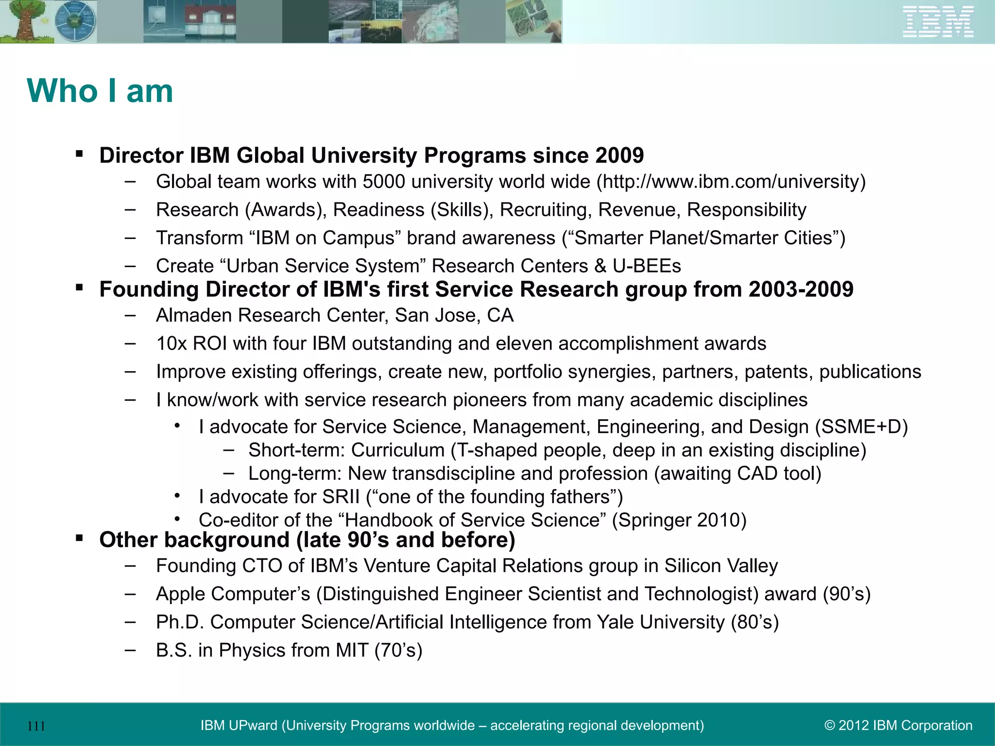 Who I am
       Director IBM Global University Programs since 2009
          –   Global team works with 5000 university world wide (http://www.ibm.com/university)
          –   Research (Awards), Readiness (Skills), Recruiting, Revenue, Responsibility
          –   Transform “IBM on Campus” brand awareness (“Smarter Planet/Smarter Cities”)
          –   Create “Urban Service System” Research Centers & U-BEEs
       Founding Director of IBM's first Service Research group from 2003-2009
          –   Almaden Research Center, San Jose, CA
          –   10x ROI with four IBM outstanding and eleven accomplishment awards
          –   Improve existing offerings, create new, portfolio synergies, partners, patents, publications
          –   I know/work with service research pioneers from many academic disciplines
                 • I advocate for Service Science, Management, Engineering, and Design (SSME+D)
                      – Short-term: Curriculum (T-shaped people, deep in an existing discipline)
                      – Long-term: New transdiscipline and profession (awaiting CAD tool)
                 • I advocate for SRII (“one of the founding fathers”)
                 • Co-editor of the “Handbook of Service Science” (Springer 2010)
       Other background (late 90’s and before)
          –   Founding CTO of IBM’s Venture Capital Relations group in Silicon Valley
          –   Apple Computer’s (Distinguished Engineer Scientist and Technologist) award (90’s)
          –   Ph.D. Computer Science/Artificial Intelligence from Yale University (80’s)
          –   B.S. in Physics from MIT (70’s)


111                IBM UPward (University Programs worldwide – accelerating regional development)   © 2012 IBM Corporation
 