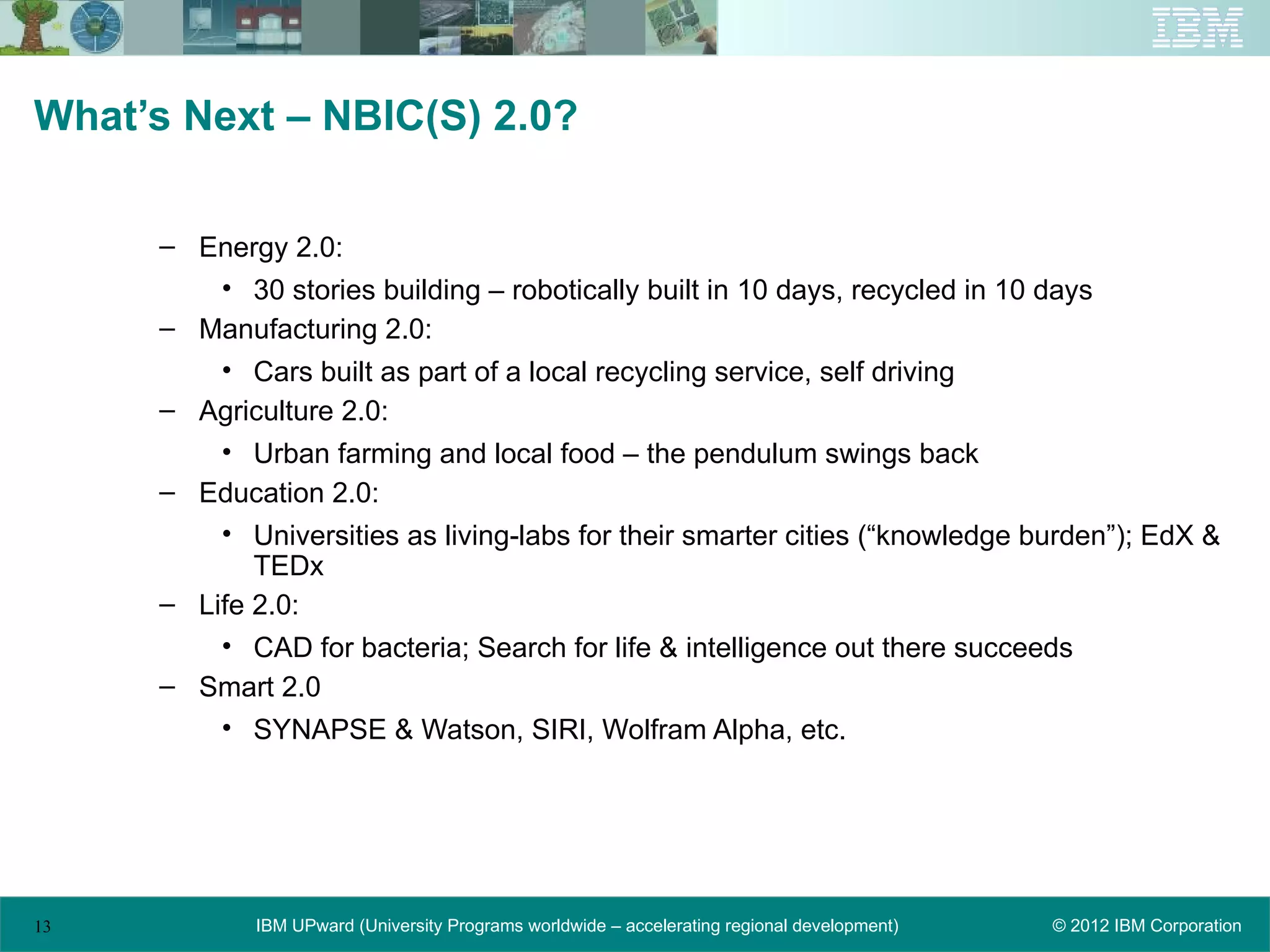 What’s Next – NBIC(S) 2.0?

     – Energy 2.0:
         • 30 stories building – robotically built in 10 days, recycled in 10 days
     – Manufacturing 2.0:
         • Cars built as part of a local recycling service, self driving
     – Agriculture 2.0:
         • Urban farming and local food – the pendulum swings back
     – Education 2.0:
         • Universities as living-labs for their smarter cities (“knowledge burden”); EdX &
            TEDx
     – Life 2.0:
         • CAD for bacteria; Search for life & intelligence out there succeeds
     – Smart 2.0
         • SYNAPSE & Watson, SIRI, Wolfram Alpha, etc.




13          IBM UPward (University Programs worldwide – accelerating regional development)   © 2012 IBM Corporation
 