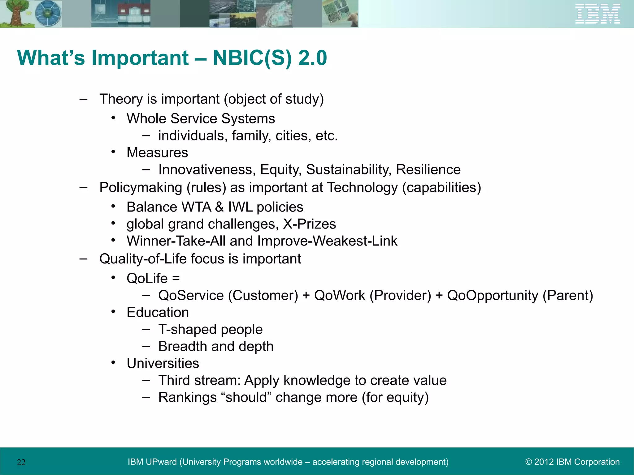 What’s Important – NBIC(S) 2.0
      – Theory is important (object of study)
         • Whole Service Systems
               – individuals, family, cities, etc.
         • Measures
               – Innovativeness, Equity, Sustainability, Resilience
      – Policymaking (rules) as important at Technology (capabilities)
         • Balance WTA & IWL policies
         • global grand challenges, X-Prizes
         • Winner-Take-All and Improve-Weakest-Link
      – Quality-of-Life focus is important
         • QoLife =
               – QoService (Customer) + QoWork (Provider) + QoOpportunity (Parent)
         • Education
               – T-shaped people
               – Breadth and depth
         • Universities
               – Third stream: Apply knowledge to create value
               – Rankings “should” change more (for equity)



22           IBM UPward (University Programs worldwide – accelerating regional development)   © 2012 IBM Corporation
 