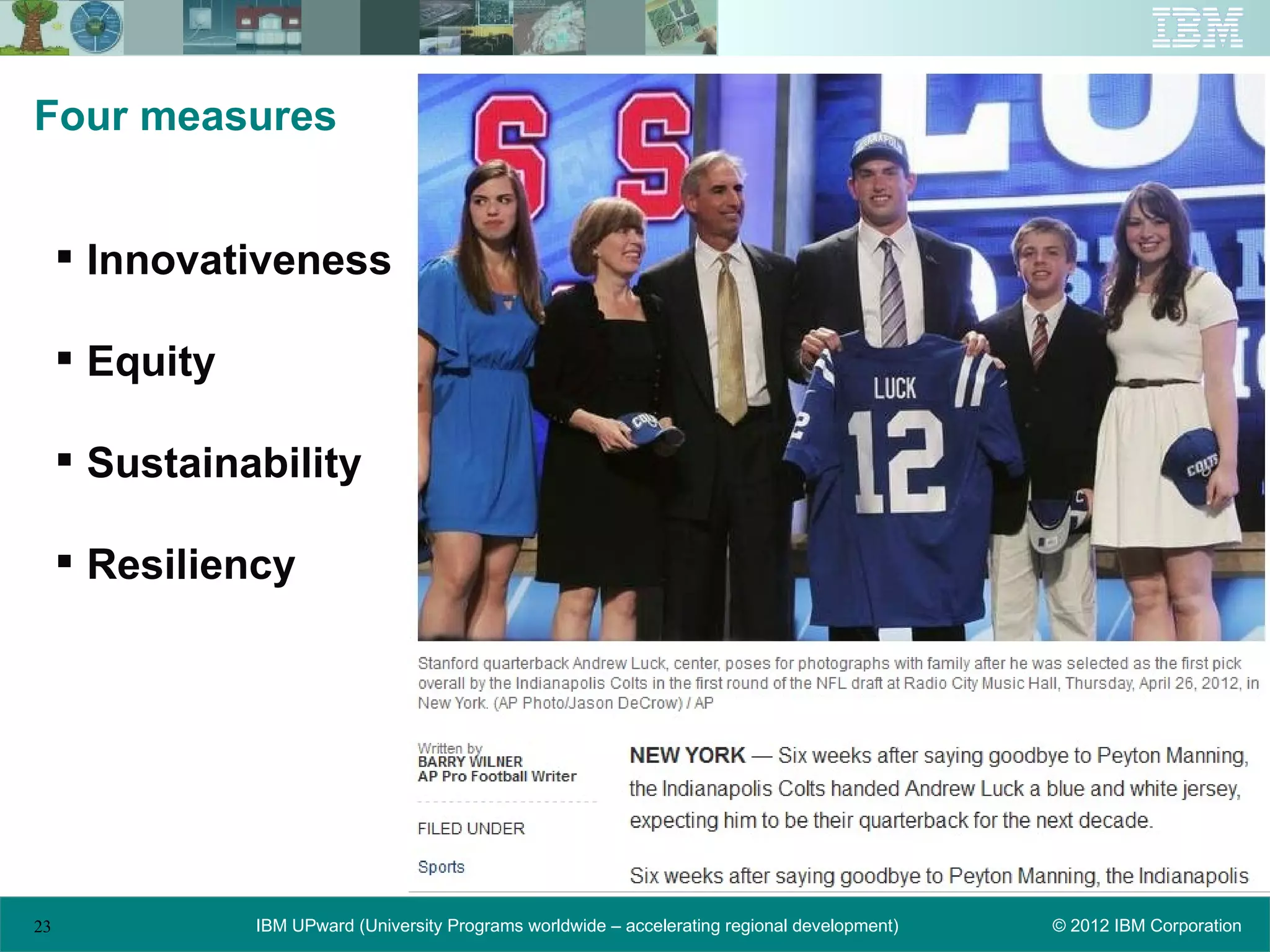 Four measures


      Innovativeness

      Equity

      Sustainability

      Resiliency




23              IBM UPward (University Programs worldwide – accelerating regional development)   © 2012 IBM Corporation
 