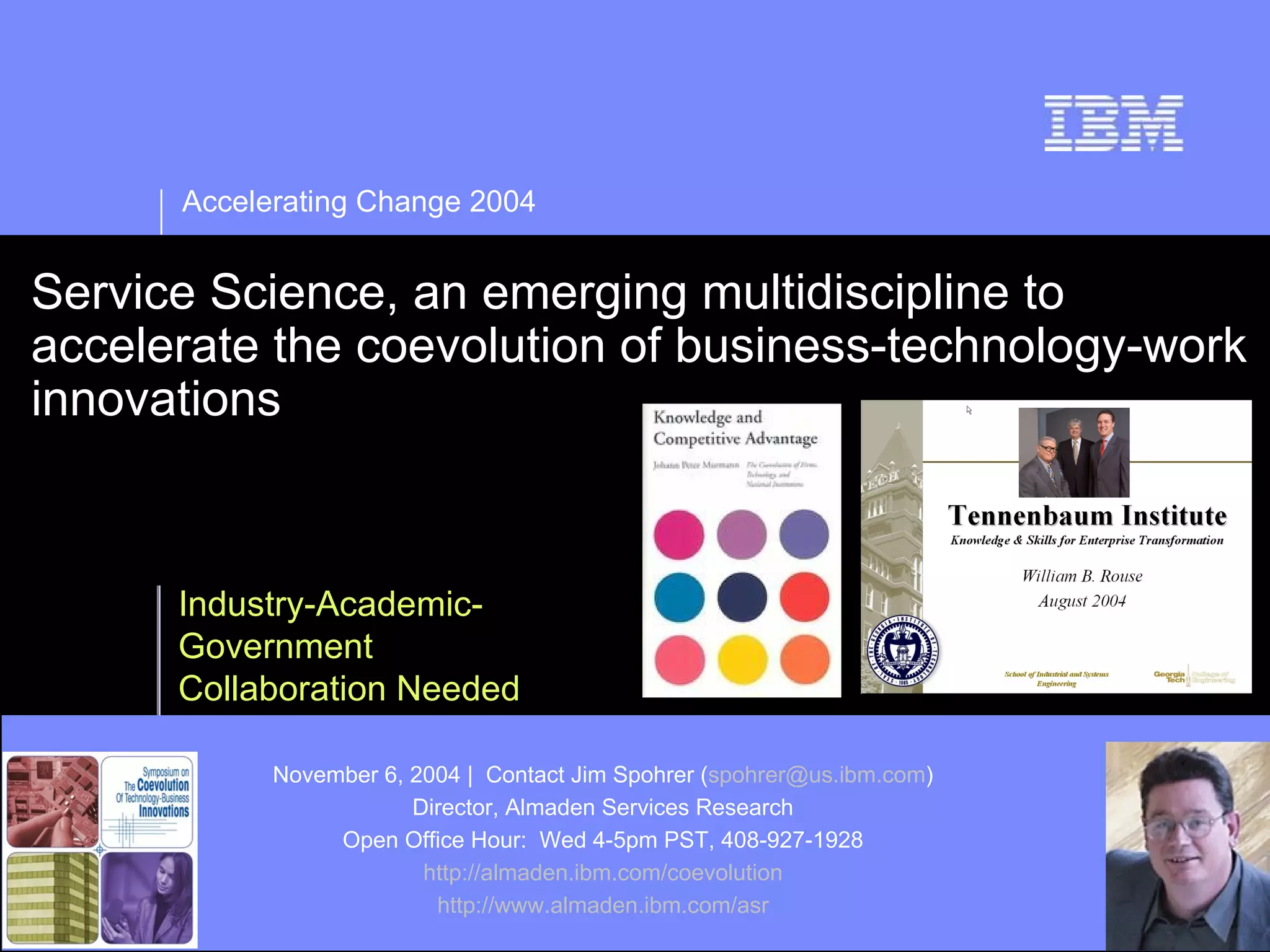 Accelerating Change 2004


Service Science, an emerging multidiscipline to
accelerate the coevolution of business-technology-work
innovations



      Industry-Academic-
      Government
      Collaboration Needed

            November 6, 2004 | Contact Jim Spohrer (spohrer@us.ibm.com)
                        Director, Almaden Services Research
                 Open Office Hour: Wed 4-5pm PST, 408-927-1928
                         http://almaden.ibm.com/coevolution
                          http://www.almaden.ibm.com/asr
 