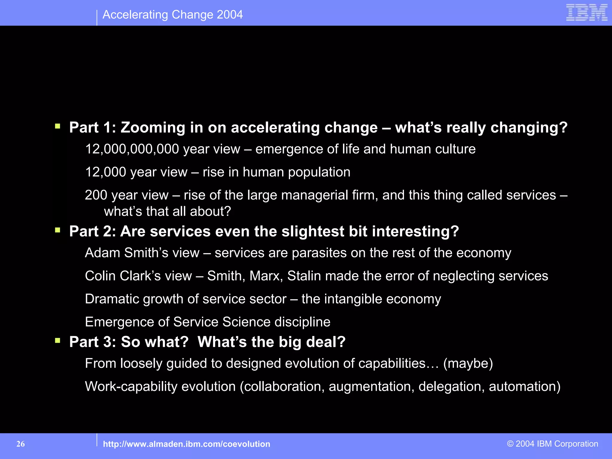 Accelerating Change 2004




Today’s Talk

      Part 1: Zooming in on accelerating change – what’s really changing?
         12,000,000,000 year view – emergence of life and human culture
         12,000 year view – rise in human population
         200 year view – rise of the large managerial firm, and this thing called services –
            what’s that all about?
      Part 2: Are services even the slightest bit interesting?
         Adam Smith’s view – services are parasites on the rest of the economy
         Colin Clark’s view – Smith, Marx, Stalin made the error of neglecting services
         Dramatic growth of service sector – the intangible economy
         Emergence of Service Science discipline
      Part 3: So what? What’s the big deal?
         From loosely guided to designed evolution of capabilities… (maybe)
         Work-capability evolution (collaboration, augmentation, delegation, automation)



26          http://www.almaden.ibm.com/coevolution                               © 2004 IBM Corporation
 