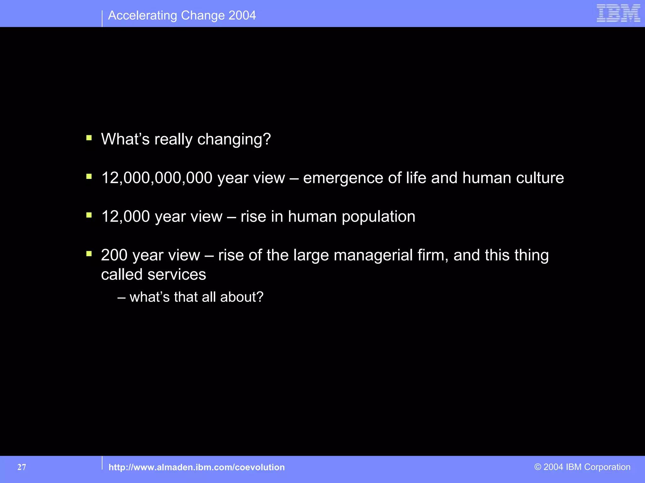 Accelerating Change 2004




Part 1: Zooming in on accelerating change

      What’s really changing?

      12,000,000,000 year view – emergence of life and human culture

      12,000 year view – rise in human population

      200 year view – rise of the large managerial firm, and this thing
       called services
         – what’s that all about?




27      http://www.almaden.ibm.com/coevolution                       © 2004 IBM Corporation
 