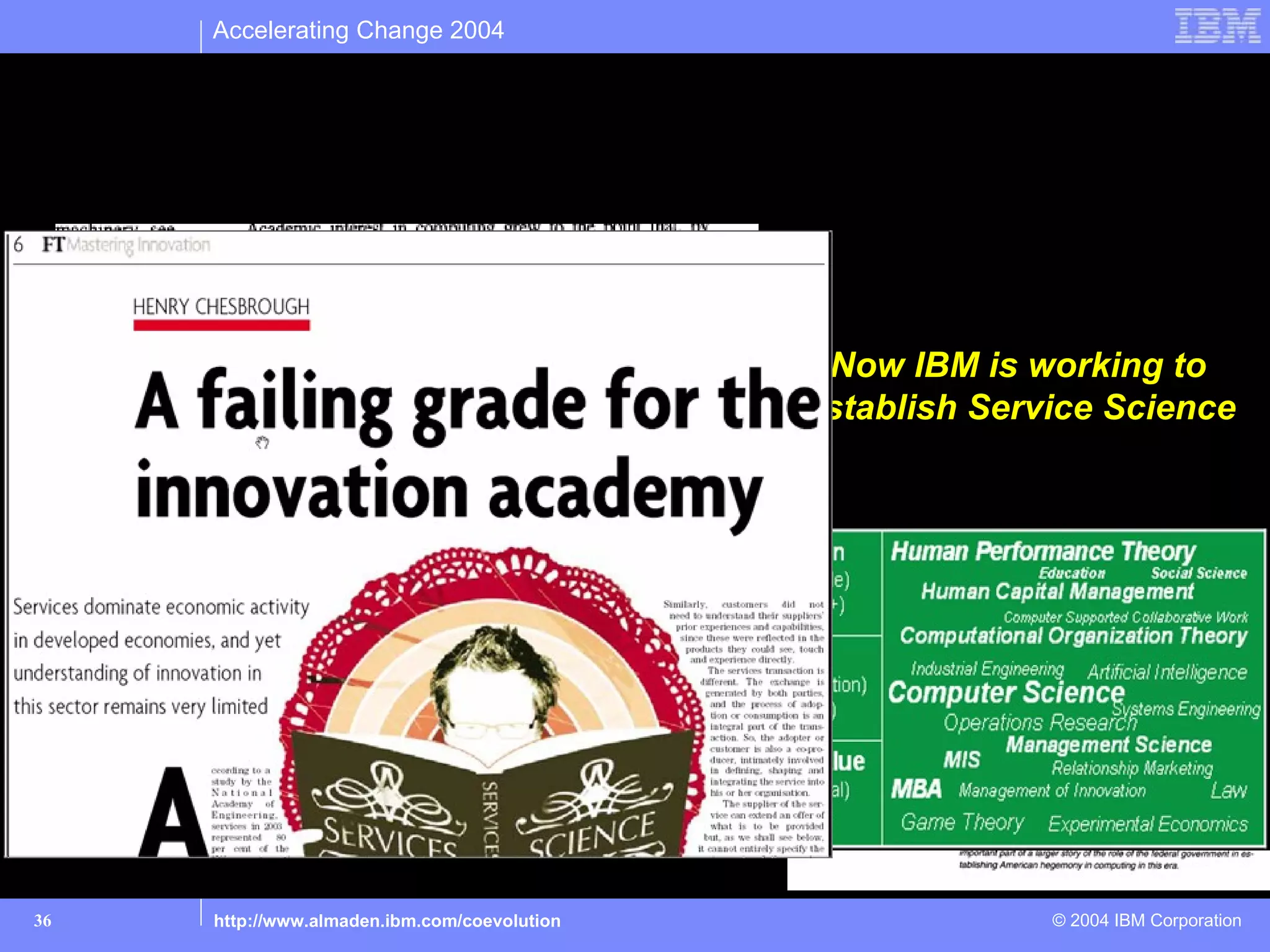 Accelerating Change 2004



What you may not know… IBM led in the creation of
Computer Science departments at universities



                                                               Now IBM is working to
                                                              Establish Service Science




      The biggest costs were in changing the organization.
      One way to think about these changes is to treat the
     Organizational costs as an investment in a new asset.
     Firms make investments over time in developing a new
        process, rebuilding their staff or designing a new
      organizational structure, and the benefits from these
      Investments are realized over a long period of time.”
      Eric Brynjolfsson, “Beyond the Productivity Paradox”




36            http://www.almaden.ibm.com/coevolution                        © 2004 IBM Corporation
 