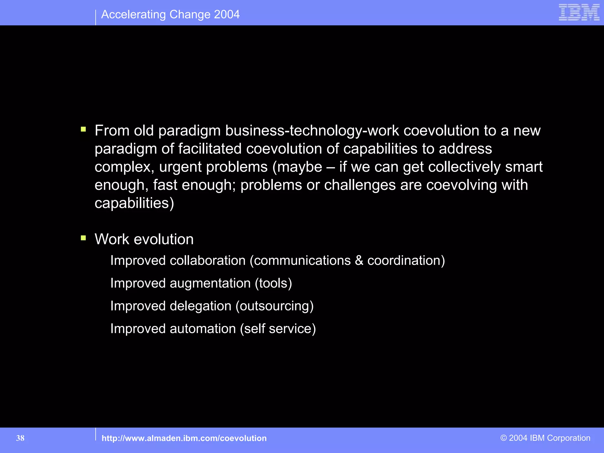Accelerating Change 2004




Part 3: So what? What’s the big deal?

       From old paradigm business-technology-work coevolution to a new
        paradigm of facilitated coevolution of capabilities to address
        complex, urgent problems (maybe – if we can get collectively smart
        enough, fast enough; problems or challenges are coevolving with
        capabilities)

       Work evolution
          Improved collaboration (communications & coordination)
          Improved augmentation (tools)
          Improved delegation (outsourcing)
          Improved automation (self service)




38       http://www.almaden.ibm.com/coevolution                    © 2004 IBM Corporation
 