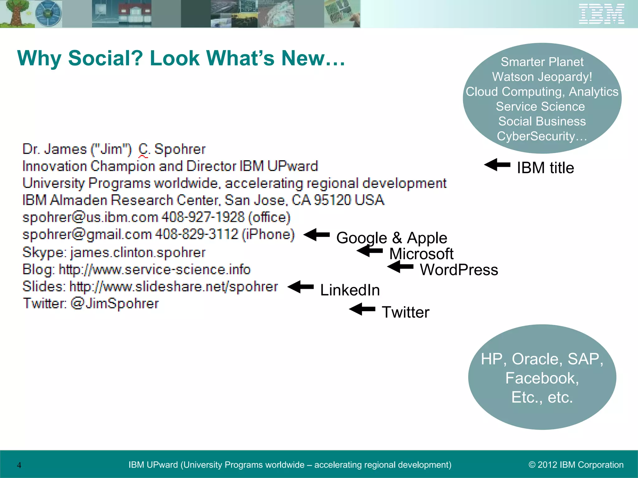 Why Social? Look What’s New…                                                                    Smarter Planet
                                                                                              Watson Jeopardy!
                                                                                          Cloud Computing, Analytics
                                                                                               Service Science
                                                                                               Social Business
                                                                                               CyberSecurity…

                                                                                                  IBM title



                                                         Google & Apple
                                                                 Microsoft
                                                                     WordPress
                                                       LinkedIn
                                                                Twitter

                                                                                            HP, Oracle, SAP,
                                                                                               Facebook,
                                                                                                Etc., etc.



4        IBM UPward (University Programs worldwide – accelerating regional development)             © 2012 IBM Corporation
 