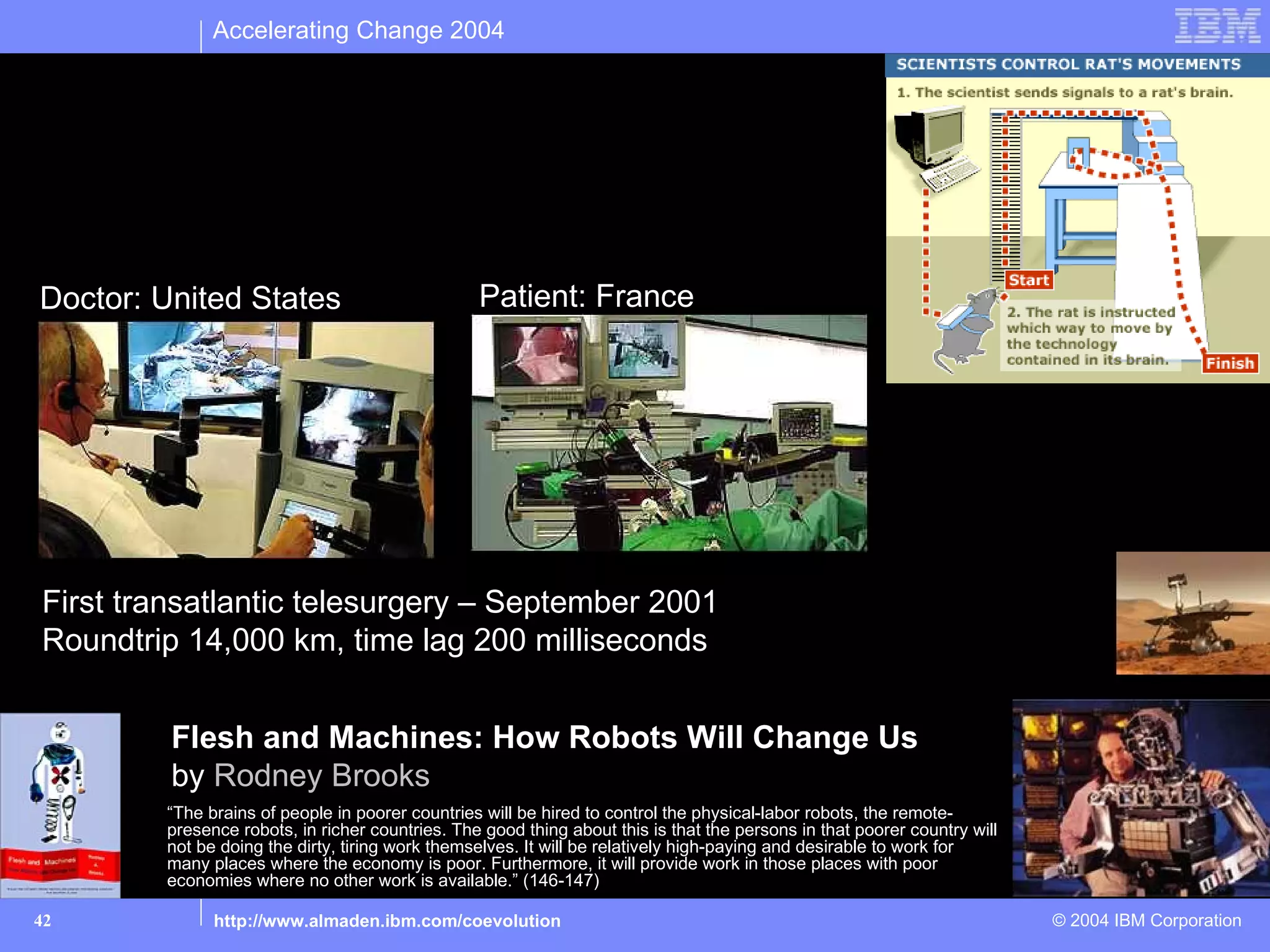 Accelerating Change 2004




Augment: Telerobotics

Doctor: United States                            Patient: France




First transatlantic telesurgery – September 2001
Roundtrip 14,000 km, time lag 200 milliseconds


         Flesh and Machines: How Robots Will Change Us
         by Rodney Brooks
        “The brains of people in poorer countries will be hired to control the physical-labor robots, the remote-
        presence robots, in richer countries. The good thing about this is that the persons in that poorer country will
        not be doing the dirty, tiring work themselves. It will be relatively high-paying and desirable to work for
        many places where the economy is poor. Furthermore, it will provide work in those places with poor
        economies where no other work is available.” (146-147)

42            http://www.almaden.ibm.com/coevolution                                                                      © 2004 IBM Corporation
 