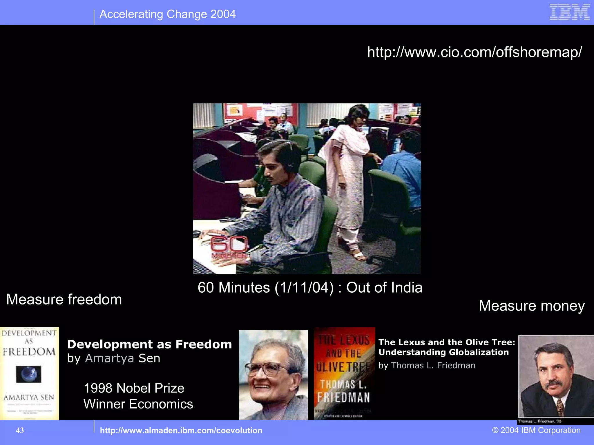 Accelerating Change 2004


                                                            http://www.cio.com/offshoremap/
 Delegate: Outsourcing




                                  60 Minutes (1/11/04) : Out of India
Measure freedom                                                                       Measure money

       Development as Freedom                                 The Lexus and the Olive Tree:
                                                              Understanding Globalization
       by Amartya Sen
                                                              by Thomas L. Friedman

         1998 Nobel Prize
         Winner Economics
 43         http://www.almaden.ibm.com/coevolution                                     © 2004 IBM Corporation
 