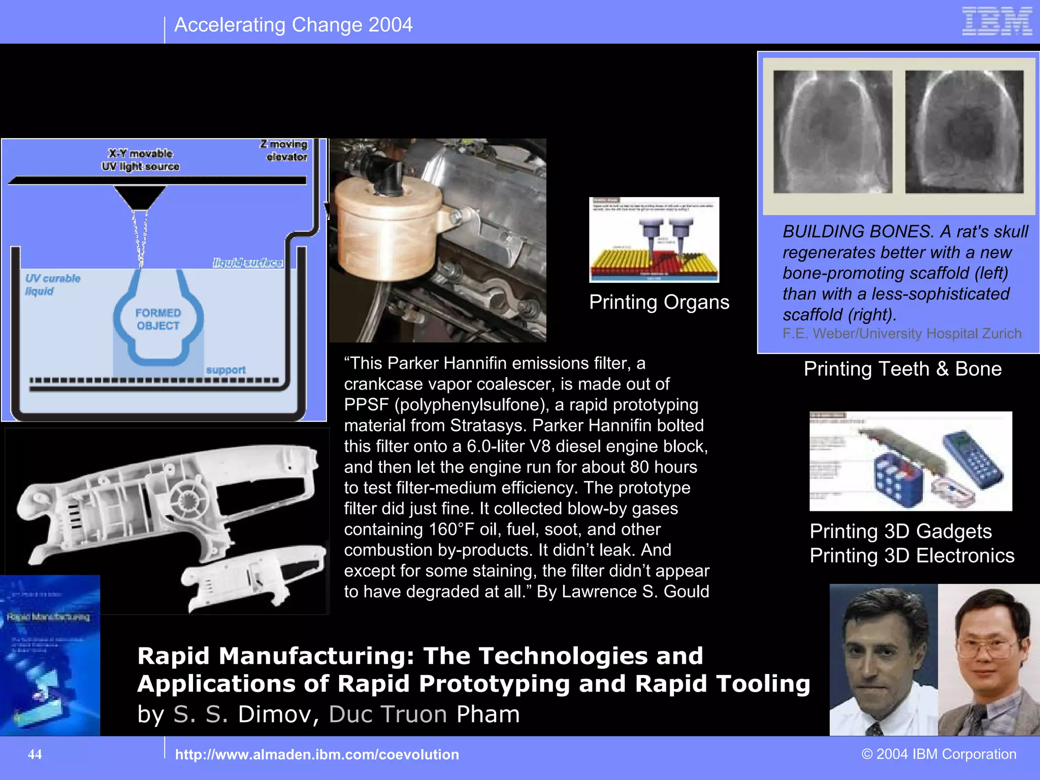 Accelerating Change 2004


Automate: 3D Printing (a.k.a. stereolithography)


                                                                                       BUILDING BONES. A rat's skull
                                                                                       regenerates better with a new
                                                                                       bone-promoting scaffold (left)
                                                                                       than with a less-sophisticated
                                                                  Printing Organs
                                                                                       scaffold (right).
                                                                                       F.E. Weber/University Hospital Zurich

                                “This Parker Hannifin emissions filter, a                 Printing Teeth & Bone
                                crankcase vapor coalescer, is made out of
                                PPSF (polyphenylsulfone), a rapid prototyping
                                material from Stratasys. Parker Hannifin bolted
                                this filter onto a 6.0-liter V8 diesel engine block,
                                and then let the engine run for about 80 hours
                                to test filter-medium efficiency. The prototype
                                filter did just fine. It collected blow-by gases
                                containing 160°F oil, fuel, soot, and other                Printing 3D Gadgets
                                combustion by-products. It didn’t leak. And                Printing 3D Electronics
                                except for some staining, the filter didn’t appear
                                to have degraded at all.” By Lawrence S. Gould


        Rapid Manufacturing: The Technologies and
        Applications of Rapid Prototyping and Rapid Tooling
        by S. S. Dimov, Duc Truon Pham
44        http://www.almaden.ibm.com/coevolution                                                   © 2004 IBM Corporation
 