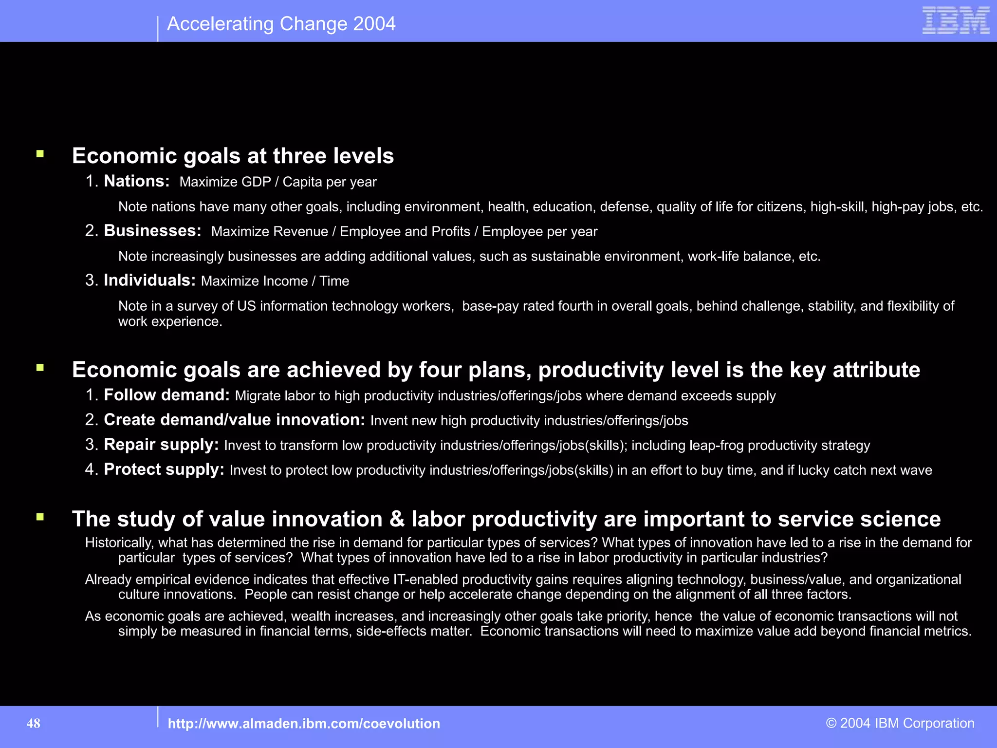 Accelerating Change 2004


Emergence of Service Science
Understand service phenomena to better optimize across three levels impacted by rise of service economy

    Economic goals at three levels
      1. Nations: Maximize GDP / Capita per year
           Note nations have many other goals, including environment, health, education, defense, quality of life for citizens, high-skill, high-pay jobs, etc.
      2. Businesses: Maximize Revenue / Employee and Profits / Employee per year
           Note increasingly businesses are adding additional values, such as sustainable environment, work-life balance, etc.
      3. Individuals: Maximize Income / Time
           Note in a survey of US information technology workers, base-pay rated fourth in overall goals, behind challenge, stability, and flexibility of
           work experience.


    Economic goals are achieved by four plans, productivity level is the key attribute
      1. Follow demand: Migrate labor to high productivity industries/offerings/jobs where demand exceeds supply
      2. Create demand/value innovation: Invent new high productivity industries/offerings/jobs
      3. Repair supply: Invest to transform low productivity industries/offerings/jobs(skills); including leap-frog productivity strategy
      4. Protect supply: Invest to protect low productivity industries/offerings/jobs(skills) in an effort to buy time, and if lucky catch next wave


    The study of value innovation & labor productivity are important to service science
      Historically, what has determined the rise in demand for particular types of services? What types of innovation have led to a rise in the demand for
           particular types of services? What types of innovation have led to a rise in labor productivity in particular industries?
      Already empirical evidence indicates that effective IT-enabled productivity gains requires aligning technology, business/value, and organizational
           culture innovations. People can resist change or help accelerate change depending on the alignment of all three factors.
      As economic goals are achieved, wealth increases, and increasingly other goals take priority, hence the value of economic transactions will not
           simply be measured in financial terms, side-effects matter. Economic transactions will need to maximize value add beyond financial metrics.




48                 http://www.almaden.ibm.com/coevolution                                                                           © 2004 IBM Corporation
 