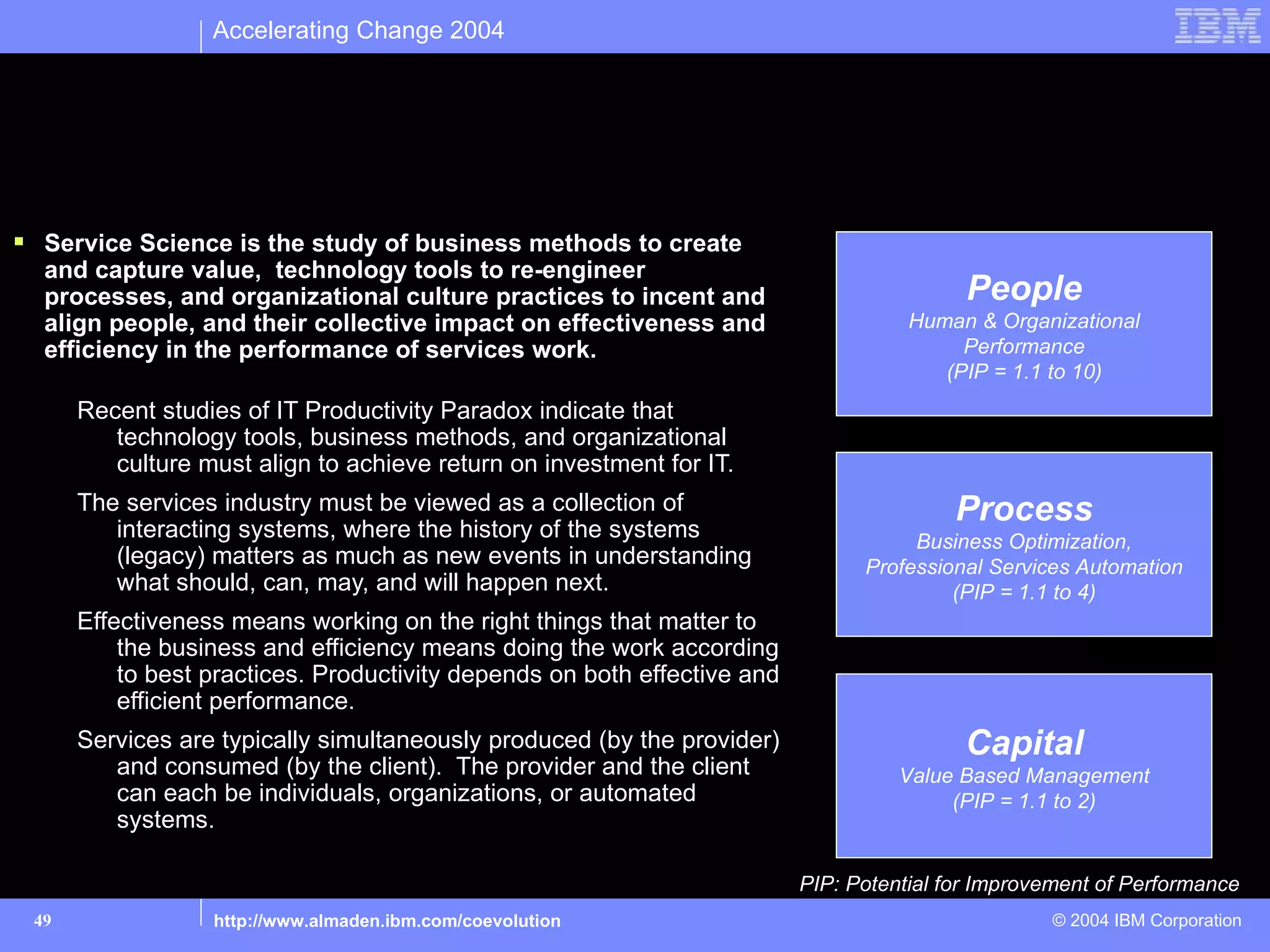 Accelerating Change 2004




  A Preliminary Definition of Service Science
 Service Science is the study of business methods to create
  and capture value, technology tools to re-engineer
  processes, and organizational culture practices to incent and                            People
  align people, and their collective impact on effectiveness and                     Human & Organizational
  efficiency in the performance of services work.                                         Performance
                                                                                        (PIP = 1.1 to 10)
      Recent studies of IT Productivity Paradox indicate that
         technology tools, business methods, and organizational
         culture must align to achieve return on investment for IT.
      The services industry must be viewed as a collection of                            Process
         interacting systems, where the history of the systems                       Business Optimization,
         (legacy) matters as much as new events in understanding                Professional Services Automation
         what should, can, may, and will happen next.                                    (PIP = 1.1 to 4)
      Effectiveness means working on the right things that matter to
          the business and efficiency means doing the work according
          to best practices. Productivity depends on both effective and
          efficient performance.
      Services are typically simultaneously produced (by the provider)                    Capital
         and consumed (by the client). The provider and the client                  Value Based Management
         can each be individuals, organizations, or automated                            (PIP = 1.1 to 2)
         systems.

                                                                          PIP: Potential for Improvement of Performance
 49               http://www.almaden.ibm.com/coevolution                                           © 2004 IBM Corporation
 