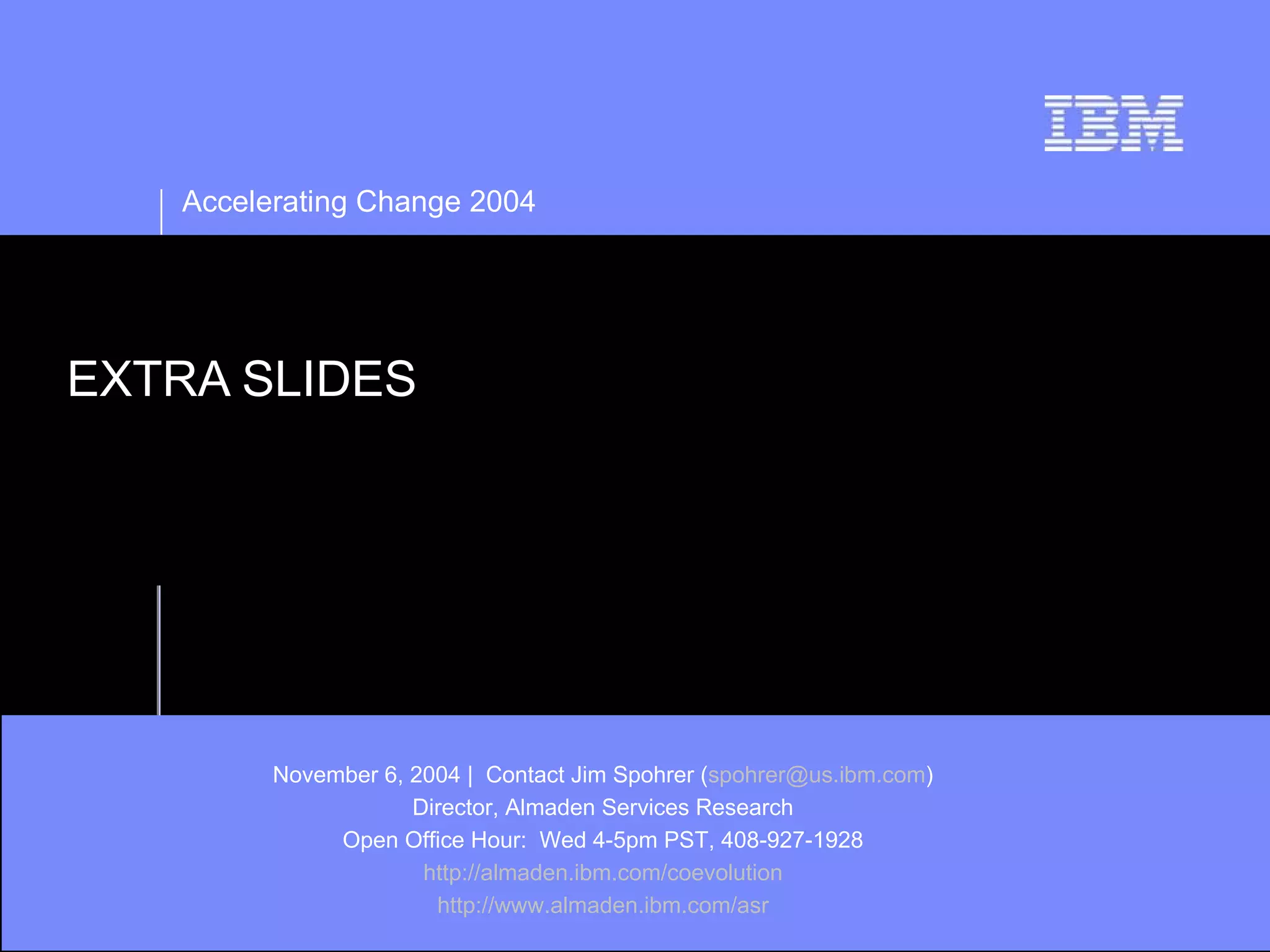 Accelerating Change 2004




EXTRA SLIDES




         November 6, 2004 | Contact Jim Spohrer (spohrer@us.ibm.com)
                     Director, Almaden Services Research
              Open Office Hour: Wed 4-5pm PST, 408-927-1928
                      http://almaden.ibm.com/coevolution
                       http://www.almaden.ibm.com/asr
 