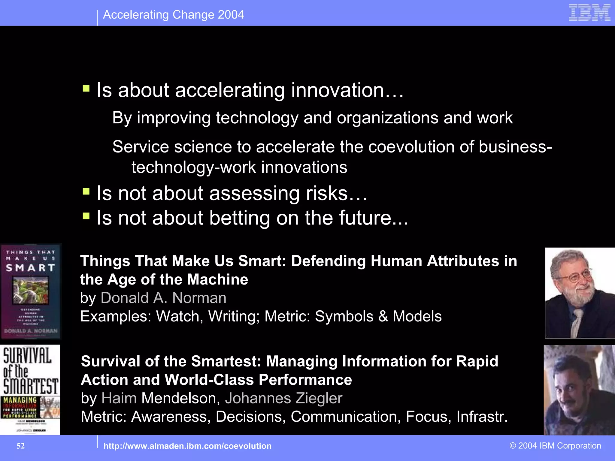 Accelerating Change 2004


This talk…
      Is about accelerating innovation…
         By improving technology and organizations and work
         Service science to accelerate the coevolution of business-
           technology-work innovations
      Is not about assessing risks…
      Is not about betting on the future...
     Things That Make Us Smart: Defending Human Attributes in
     the Age of the Machine
     by Donald A. Norman
     Examples: Watch, Writing; Metric: Symbols & Models

     Survival of the Smartest: Managing Information for Rapid
     Action and World-Class Performance
     by Haim Mendelson, Johannes Ziegler
     Metric: Awareness, Decisions, Communication, Focus, Infrastr.
52      http://www.almaden.ibm.com/coevolution                       © 2004 IBM Corporation
 