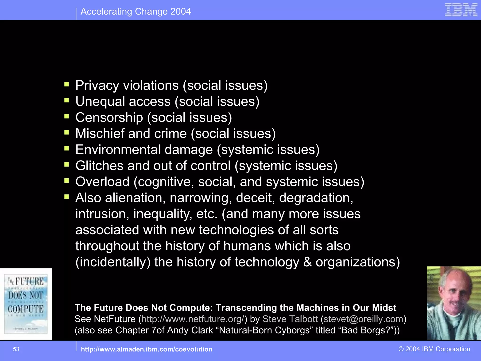 Accelerating Change 2004




Risks – not today’s talk
          Privacy violations (social issues)
          Unequal access (social issues)
          Censorship (social issues)
          Mischief and crime (social issues)
          Environmental damage (systemic issues)
          Glitches and out of control (systemic issues)
          Overload (cognitive, social, and systemic issues)
          Also alienation, narrowing, deceit, degradation,
           intrusion, inequality, etc. (and many more issues
           associated with new technologies of all sorts
           throughout the history of humans which is also
           (incidentally) the history of technology & organizations)


           The Future Does Not Compute: Transcending the Machines in Our Midst
           See NetFuture (http://www.netfuture.org/) by Steve Talbott (stevet@oreilly.com)
           (also see Chapter 7of Andy Clark “Natural-Born Cyborgs” titled “Bad Borgs?”))
53          http://www.almaden.ibm.com/coevolution                                      © 2004 IBM Corporation
 