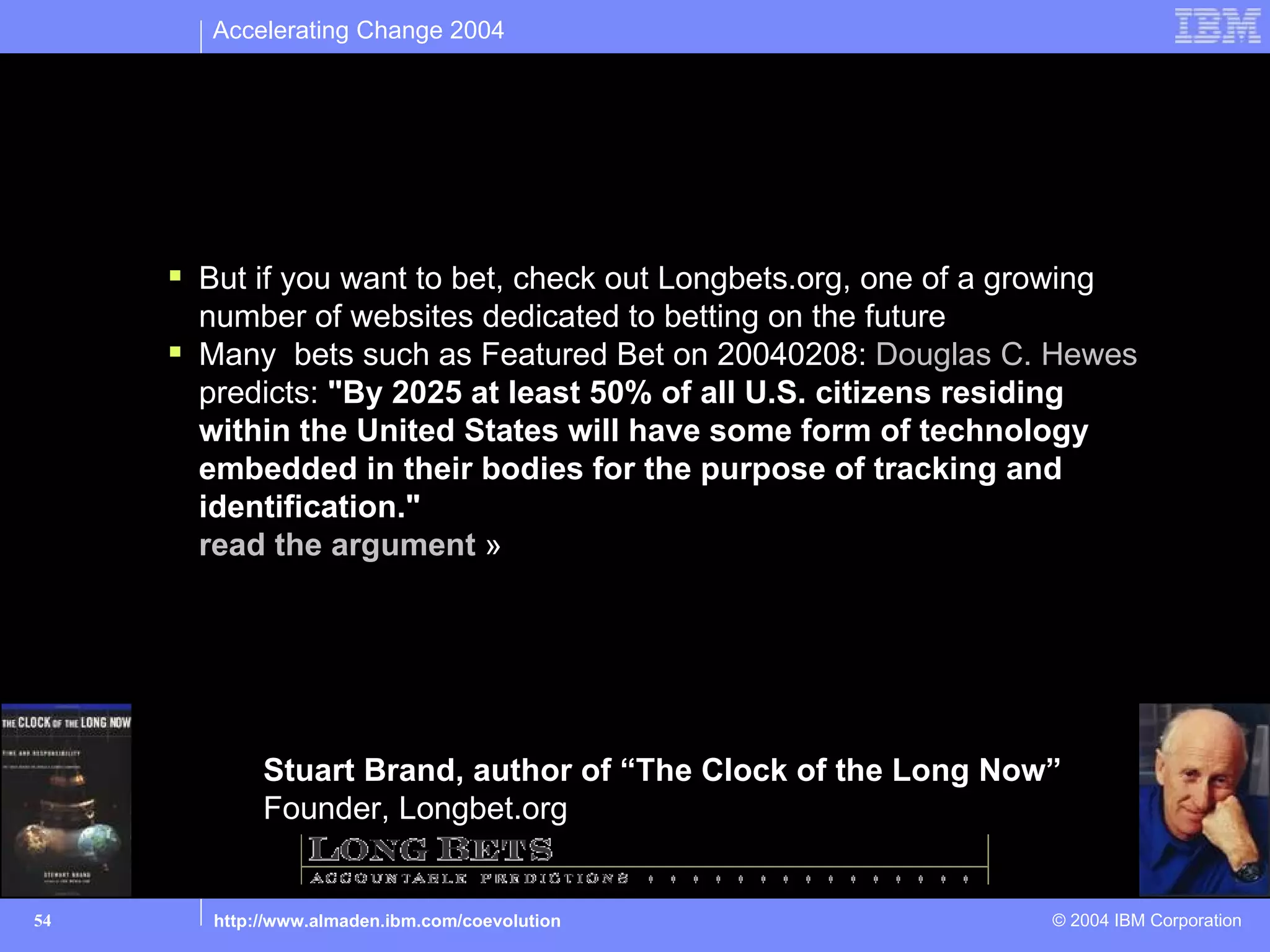 Accelerating Change 2004




Betting on the future – not today’s talk

        But if you want to bet, check out Longbets.org, one of a growing
         number of websites dedicated to betting on the future
        Many bets such as Featured Bet on 20040208: Douglas C. Hewes
         predicts: "By 2025 at least 50% of all U.S. citizens residing
         within the United States will have some form of technology
         embedded in their bodies for the purpose of tracking and
         identification."
         read the argument »




               Stuart Brand, author of “The Clock of the Long Now”
               Founder, Longbet.org


54        http://www.almaden.ibm.com/coevolution                      © 2004 IBM Corporation
 